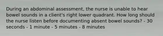 During an abdominal assessment, the nurse is unable to hear bowel sounds in a client's right lower quadrant. How long should the nurse listen before documenting absent bowel sounds? - 30 seconds - 1 minute - 5 minutes - 8 minutes