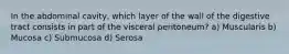 In the abdominal cavity, which layer of the wall of the digestive tract consists in part of the visceral peritoneum? a) Muscularis b) Mucosa c) Submucosa d) Serosa