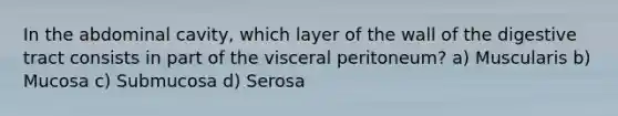 In the abdominal cavity, which layer of the wall of the digestive tract consists in part of the visceral peritoneum? a) Muscularis b) Mucosa c) Submucosa d) Serosa