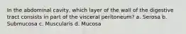 In the abdominal cavity, which layer of the wall of the digestive tract consists in part of the visceral peritoneum? a. Serosa b. Submucosa c. Muscularis d. Mucosa