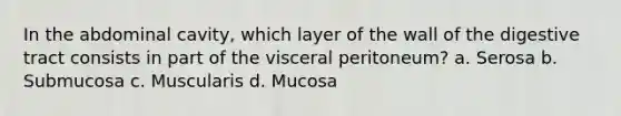 In the abdominal cavity, which layer of the wall of the digestive tract consists in part of the visceral peritoneum? a. Serosa b. Submucosa c. Muscularis d. Mucosa