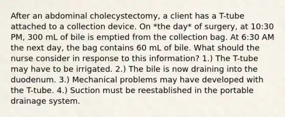 After an abdominal cholecystectomy, a client has a T-tube attached to a collection device. On *the day* of surgery, at 10:30 PM, 300 mL of bile is emptied from the collection bag. At 6:30 AM the next day, the bag contains 60 mL of bile. What should the nurse consider in response to this information? 1.) The T-tube may have to be irrigated. 2.) The bile is now draining into the duodenum. 3.) Mechanical problems may have developed with the T-tube. 4.) Suction must be reestablished in the portable drainage system.