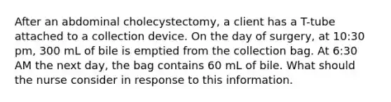 After an abdominal cholecystectomy, a client has a T-tube attached to a collection device. On the day of surgery, at 10:30 pm, 300 mL of bile is emptied from the collection bag. At 6:30 AM the next day, the bag contains 60 mL of bile. What should the nurse consider in response to this information.