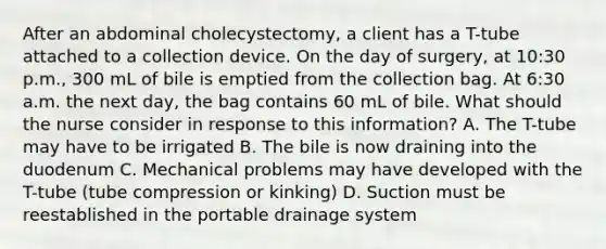 After an abdominal cholecystectomy, a client has a T-tube attached to a collection device. On the day of surgery, at 10:30 p.m., 300 mL of bile is emptied from the collection bag. At 6:30 a.m. the next day, the bag contains 60 mL of bile. What should the nurse consider in response to this information? A. The T-tube may have to be irrigated B. The bile is now draining into the duodenum C. Mechanical problems may have developed with the T-tube (tube compression or kinking) D. Suction must be reestablished in the portable drainage system