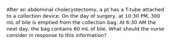 After an abdominal cholecystectomy, a pt has a T-tube attached to a collection device. On the day of surgery, at 10:30 PM, 300 mL of bile is emptied from the collection bag. At 6:30 AM the next day, the bag contains 60 mL of bile. What should the nurse consider in response to this information?