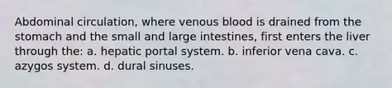 Abdominal circulation, where venous blood is drained from the stomach and the small and large intestines, first enters the liver through the: a. hepatic portal system. b. inferior vena cava. c. azygos system. d. dural sinuses.