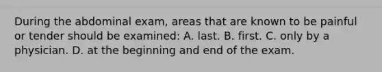 During the abdominal​ exam, areas that are known to be painful or tender should be​ examined: A. last. B. first. C. only by a physician. D. at the beginning and end of the exam.