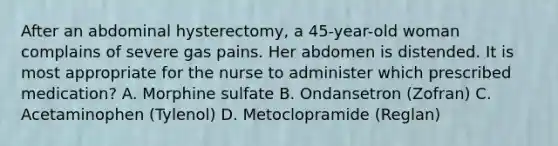 After an abdominal hysterectomy, a 45-year-old woman complains of severe gas pains. Her abdomen is distended. It is most appropriate for the nurse to administer which prescribed medication? A. Morphine sulfate B. Ondansetron (Zofran) C. Acetaminophen (Tylenol) D. Metoclopramide (Reglan)