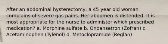 After an abdominal hysterectomy, a 45-year-old woman complains of severe gas pains. Her abdomen is distended. It is most appropriate for the nurse to administer which prescribed medication? a. Morphine sulfate b. Ondansetron (Zofran) c. Acetaminophen (Tylenol) d. Metoclopramide (Reglan)