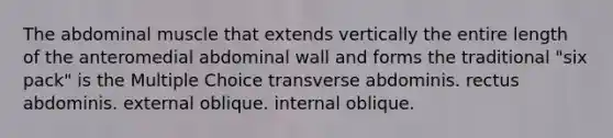 The abdominal muscle that extends vertically the entire length of the anteromedial abdominal wall and forms the traditional "six pack" is the Multiple Choice transverse abdominis. rectus abdominis. external oblique. internal oblique.