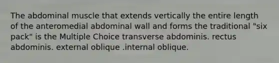 The abdominal muscle that extends vertically the entire length of the anteromedial abdominal wall and forms the traditional "six pack" is the Multiple Choice transverse abdominis. rectus abdominis. external oblique .internal oblique.