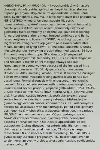 *ABDOMINAL PAIN* *RUQ* (right hypochondriac) ⇥ GI: acute cholangitis/cholecystitis, gallstones, hepatitis, liver abscess, hepatic porphyria, atypical acute appendicitis ⇥ renal: renal colic, pyelonephritis, trauma, ⇥ lung: right lower lobe pneumonia *EPIGASTRIC* ⇥ heart: *angina, ⚠️acute MI, aortic dissection/rupture, AAA* - see chest pain ⇥ gastrointestinal ⚠️ *acute pancreatitis*: severe onset; (commonly history of gallstones more commonly or alcohol use, pain relief leaning forward but worse after a meal, bruised umbilicus and flank, raised amylase and lipase). - *GORD, oesophagitis, gastritis* (tightness/burning central/epigastric pain exacerbated after meals, bending or lying down, +/- melaena, anaemia. Discuss lifestyle changes, reviewing precipitating medications, 24 hour PH monitoring and/or upper GI endoscopy (if suspected oesophagitis/gastritis). Generally, GORD is a clinical diagnosis and requires 1 month of PPI therapy. Always rule out *pregnancy* in young women because of the increased intra-abdominal pressure - *PUD*: dyspepsia s/s, main causes: H.pylori, NSAIDs, smoking, alcohol, stress. If suspected Zollinger Ellison syndrome; measure fasting gastrin levels to rule out gastrinoma. Formal diagnosis with endoscopy. - *pancreatic cancer*: African elderly smoker with unintentional weight loss, jaundice and severe pruritus, palpable gallbladder (30%), CA-19-9, CEA levels up. *HYPOGASTRIC* ⇥ urinary: UTI (positive urine dip), interstitial cystitis (ulcers), ⚠️ testicular torsion (acute, severe testicular swelling), urinary retention (distended) ⇥ gynaecology: ovarian cancer, endometriosis, PID, adenomyosis, fibroids (all associated with menorrhagia), period pain (primary dysmenorrhea) ⇥ obstretics: ⚠️placental abruption, miscarriage *RLQ/RIF* ⇥ if loin pain in a man >55yrs: ⚠️always rule out *AAA* or consider *renal colic, pyelonephritis, perinephric abscess or renal cell ca* ⇥ GI: ⚠️acute appendicitis, caecal obstruction, Crohns disease, mesenteric adenitis (common in children after viral/bacterial infection; CT shows enlarged mesenteric LN and ileocaecal wall thickening), hernias, IBS ⇥ gynaecology: ⚠️ectopic pregnancy, PID, miscarriage, ovarian torsion, ovarian cyst ⇥ urology: ⚠️testicular torsion, epididymitis, ureteric colic, UTI