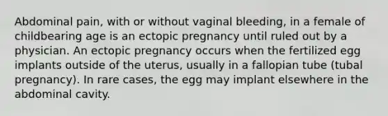 Abdominal pain, with or without vaginal bleeding, in a female of childbearing age is an ectopic pregnancy until ruled out by a physician. An ectopic pregnancy occurs when the fertilized egg implants outside of the uterus, usually in a fallopian tube (tubal pregnancy). In rare cases, the egg may implant elsewhere in the abdominal cavity.