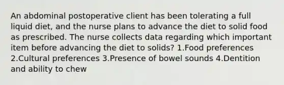 An abdominal postoperative client has been tolerating a full liquid diet, and the nurse plans to advance the diet to solid food as prescribed. The nurse collects data regarding which important item before advancing the diet to solids? 1.Food preferences 2.Cultural preferences 3.Presence of bowel sounds 4.Dentition and ability to chew