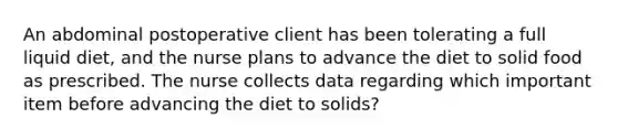 An abdominal postoperative client has been tolerating a full liquid diet, and the nurse plans to advance the diet to solid food as prescribed. The nurse collects data regarding which important item before advancing the diet to solids?