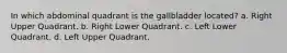 In which abdominal quadrant is the gallbladder located? a. Right Upper Quadrant. b. Right Lower Quadrant. c. Left Lower Quadrant. d. Left Upper Quadrant.