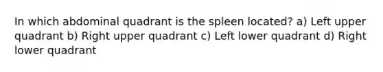 In which abdominal quadrant is the spleen located? a) Left upper quadrant b) Right upper quadrant c) Left lower quadrant d) Right lower quadrant