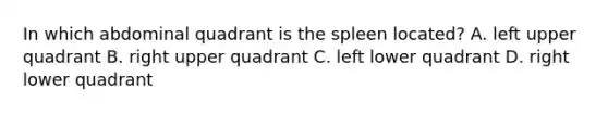 In which abdominal quadrant is the spleen located? A. left upper quadrant B. right upper quadrant C. left lower quadrant D. right lower quadrant