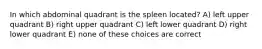 In which abdominal quadrant is the spleen located? A) left upper quadrant B) right upper quadrant C) left lower quadrant D) right lower quadrant E) none of these choices are correct