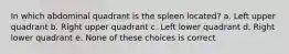 In which abdominal quadrant is the spleen located? a. Left upper quadrant b. Right upper quadrant c. Left lower quadrant d. Right lower quadrant e. None of these choices is correct