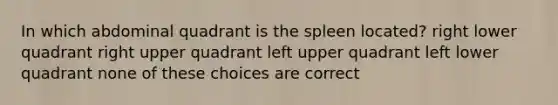 In which abdominal quadrant is the spleen located? right lower quadrant right upper quadrant left upper quadrant left lower quadrant none of these choices are correct