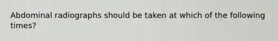 Abdominal radiographs should be taken at which of the following times?