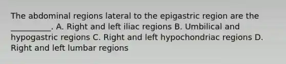 The abdominal regions lateral to the epigastric region are the __________. A. Right and left iliac regions B. Umbilical and hypogastric regions C. Right and left hypochondriac regions D. Right and left lumbar regions