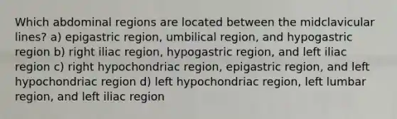 Which abdominal regions are located between the midclavicular lines? a) epigastric region, umbilical region, and hypogastric region b) right iliac region, hypogastric region, and left iliac region c) right hypochondriac region, epigastric region, and left hypochondriac region d) left hypochondriac region, left lumbar region, and left iliac region