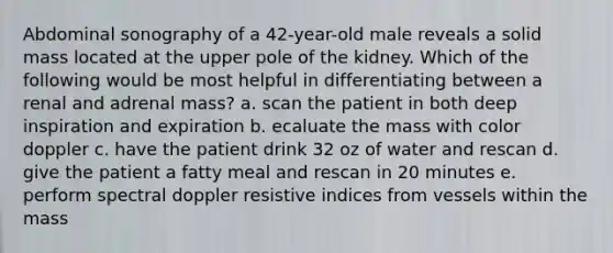 Abdominal sonography of a 42-year-old male reveals a solid mass located at the upper pole of the kidney. Which of the following would be most helpful in differentiating between a renal and adrenal mass? a. scan the patient in both deep inspiration and expiration b. ecaluate the mass with color doppler c. have the patient drink 32 oz of water and rescan d. give the patient a fatty meal and rescan in 20 minutes e. perform spectral doppler resistive indices from vessels within the mass