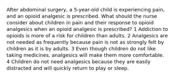 After abdominal surgery, a 5-year-old child is experiencing pain, and an opioid analgesic is prescribed. What should the nurse consider about children in pain and their response to opioid analgesics when an opioid analgesic is prescribed? 1 Addiction to opioids is more of a risk for children than adults. 2 Analgesics are not needed as frequently because pain is not as strongly felt by children as it is by adults. 3 Even though children do not like taking medicines, analgesics will make them more comfortable. 4 Children do not need analgesics because they are easily distracted and will quickly return to play or sleep.