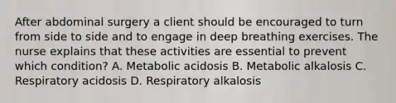 After abdominal surgery a client should be encouraged to turn from side to side and to engage in deep breathing exercises. The nurse explains that these activities are essential to prevent which condition? A. Metabolic acidosis B. Metabolic alkalosis C. Respiratory acidosis D. Respiratory alkalosis