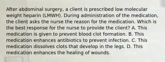 After abdominal surgery, a client is prescribed low molecular weight heparin (LMWH). During administration of the medication, the client asks the nurse the reason for the medication. Which is the best response for the nurse to provide the client? A. This medication is given to prevent blood clot formation. B. This medication enhances antibiotics to prevent infection. C. This medication dissolves clots that develop in the legs. D. This medication enhances the healing of wounds.