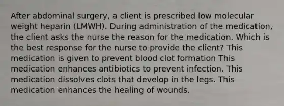 After abdominal surgery, a client is prescribed low molecular weight heparin (LMWH). During administration of the medication, the client asks the nurse the reason for the medication. Which is the best response for the nurse to provide the client? This medication is given to prevent blood clot formation This medication enhances antibiotics to prevent infection. This medication dissolves clots that develop in the legs. This medication enhances the healing of wounds.