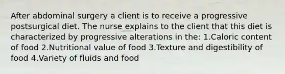 After abdominal surgery a client is to receive a progressive postsurgical diet. The nurse explains to the client that this diet is characterized by progressive alterations in the: 1.Caloric content of food 2.Nutritional value of food 3.Texture and digestibility of food 4.Variety of fluids and food