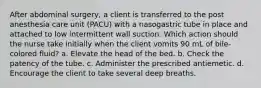 After abdominal surgery, a client is transferred to the post anesthesia care unit (PACU) with a nasogastric tube in place and attached to low intermittent wall suction. Which action should the nurse take initially when the client vomits 90 mL of bile-colored fluid? a. Elevate the head of the bed. b. Check the patency of the tube. c. Administer the prescribed antiemetic. d. Encourage the client to take several deep breaths.