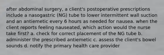 after abdominal surgery, a client's postoperative prescriptions include a nasogastric (NG) tube to lower intermittent wall suction and an antiemetic every 6 hours as needed for nausea. when the client reports feeling nauseated, which action would the nurse take first? a. check for correct placement of the NG tube b. administer the prescribed antiemetic c. assess the client's bowel sounds d. notify the primary health care provider