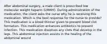 After abdominal surgery, a male client is prescribed low molecular weight heparin (LMWH). During administration of the medication, the client asks the nurse why he is receiving this medication. Which is the best response for the nurse to provide? This medication is a blood thinner given to prevent blood clot formation. This medication enhances antibiotics to prevent infection. This medication dissolves any clots that develop in the legs. This abdominal injection assists in the healing of the abdominal wound