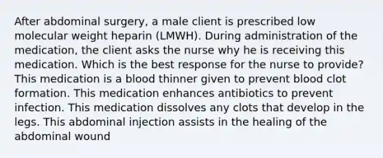 After abdominal surgery, a male client is prescribed low molecular weight heparin (LMWH). During administration of the medication, the client asks the nurse why he is receiving this medication. Which is the best response for the nurse to provide? This medication is a blood thinner given to prevent blood clot formation. This medication enhances antibiotics to prevent infection. This medication dissolves any clots that develop in the legs. This abdominal injection assists in the healing of the abdominal wound