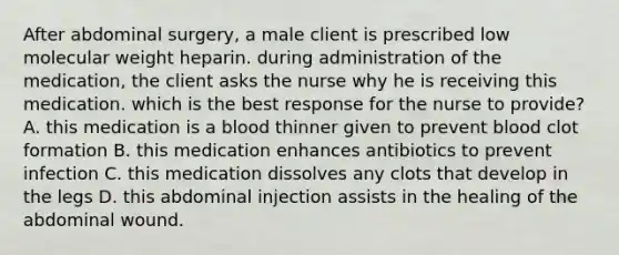 After abdominal surgery, a male client is prescribed low molecular weight heparin. during administration of the medication, the client asks the nurse why he is receiving this medication. which is the best response for the nurse to provide? A. this medication is a blood thinner given to prevent blood clot formation B. this medication enhances antibiotics to prevent infection C. this medication dissolves any clots that develop in the legs D. this abdominal injection assists in the healing of the abdominal wound.