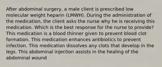 After abdominal surgery, a male client is prescribed low molecular weight heparin (LMWH). During the administration of the medication, the client asks the nurse why he is receiving this medication. Which is the best response for the nurse to provide? This medication is a blood thinner given to prevent blood clot formation. This medication enhances antibiotics to prevent infection. This medication dissolves any clots that develop in the legs. This abdominal injection assists in the healing of the abdominal wound