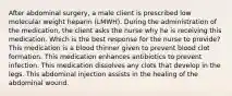 After abdominal surgery, a male client is prescribed low molecular weight heparin (LMWH). During the administration of the medication, the client asks the nurse why he is receiving this medication. Which is the best response for the nurse to provide? This medication is a blood thinner given to prevent blood clot formation. This medication enhances antibiotics to prevent infection. This medication dissolves any clots that develop in the legs. This abdominal injection assists in the healing of the abdominal wound.