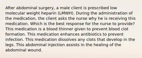 After abdominal surgery, a male client is prescribed low molecular weight heparin (LMWH). During the administration of the medication, the client asks the nurse why he is receiving this medication. Which is the best response for the nurse to provide? This medication is a blood thinner given to prevent blood clot formation. This medication enhances antibiotics to prevent infection. This medication dissolves any clots that develop in the legs. This abdominal injection assists in the healing of the abdominal wound.