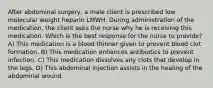 After abdominal surgery, a male client is prescribed low molecular weight heparin LMWH. During administration of the medication, the client asks the nurse why he is receiving this medication. Which is the best response for the nurse to provide? A) This medication is a blood thinner given to prevent blood clot formation. B) This medication enhances antibiotics to prevent infection. C) This medication dissolves any clots that develop in the legs. D) This abdominal injection assists in the healing of the abdominal wound.