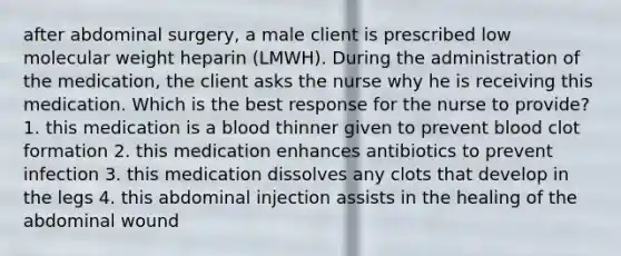 after abdominal surgery, a male client is prescribed low molecular weight heparin (LMWH). During the administration of the medication, the client asks the nurse why he is receiving this medication. Which is the best response for the nurse to provide? 1. this medication is a blood thinner given to prevent blood clot formation 2. this medication enhances antibiotics to prevent infection 3. this medication dissolves any clots that develop in the legs 4. this abdominal injection assists in the healing of the abdominal wound