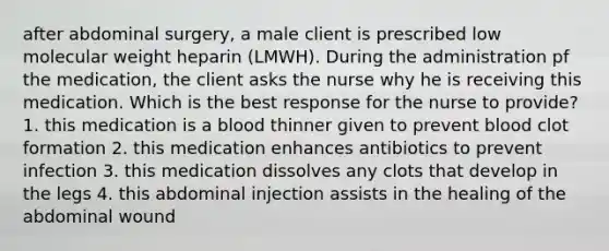 after abdominal surgery, a male client is prescribed low molecular weight heparin (LMWH). During the administration pf the medication, the client asks the nurse why he is receiving this medication. Which is the best response for the nurse to provide? 1. this medication is a blood thinner given to prevent blood clot formation 2. this medication enhances antibiotics to prevent infection 3. this medication dissolves any clots that develop in the legs 4. this abdominal injection assists in the healing of the abdominal wound