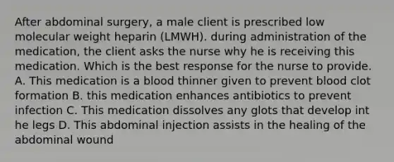 After abdominal surgery, a male client is prescribed low molecular weight heparin (LMWH). during administration of the medication, the client asks the nurse why he is receiving this medication. Which is the best response for the nurse to provide. A. This medication is a blood thinner given to prevent blood clot formation B. this medication enhances antibiotics to prevent infection C. This medication dissolves any glots that develop int he legs D. This abdominal injection assists in the healing of the abdominal wound