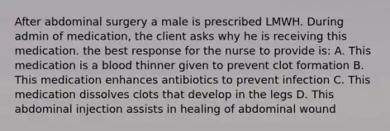 After abdominal surgery a male is prescribed LMWH. During admin of medication, the client asks why he is receiving this medication. the best response for the nurse to provide is: A. This medication is a blood thinner given to prevent clot formation B. This medication enhances antibiotics to prevent infection C. This medication dissolves clots that develop in the legs D. This abdominal injection assists in healing of abdominal wound