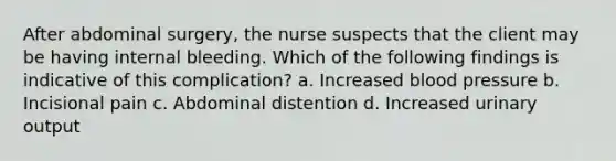 After abdominal surgery, the nurse suspects that the client may be having internal bleeding. Which of the following findings is indicative of this complication? a. Increased blood pressure b. Incisional pain c. Abdominal distention d. Increased urinary output