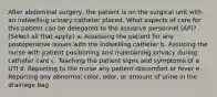 After abdominal surgery, the patient is on the surgical unit with an indwelling urinary catheter placed. What aspects of care for this patient can be delegated to the assistive personnel (AP)? (Select all that apply.) a. Assessing the patient for any postoperative issues with the indwelling catheter b. Assisting the nurse with patient positioning and maintaining privacy during catheter care c. Teaching the patient signs and symptoms of a UTI d. Reporting to the nurse any patient discomfort or fever e. Reporting any abnormal color, odor, or amount of urine in the drainage bag