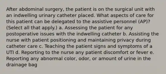 After abdominal surgery, the patient is on the surgical unit with an indwelling urinary catheter placed. What aspects of care for this patient can be delegated to the assistive personnel (AP)? (Select all that apply.) a. Assessing the patient for any postoperative issues with the indwelling catheter b. Assisting the nurse with patient positioning and maintaining privacy during catheter care c. Teaching the patient signs and symptoms of a UTI d. Reporting to the nurse any patient discomfort or fever e. Reporting any abnormal color, odor, or amount of urine in the drainage bag